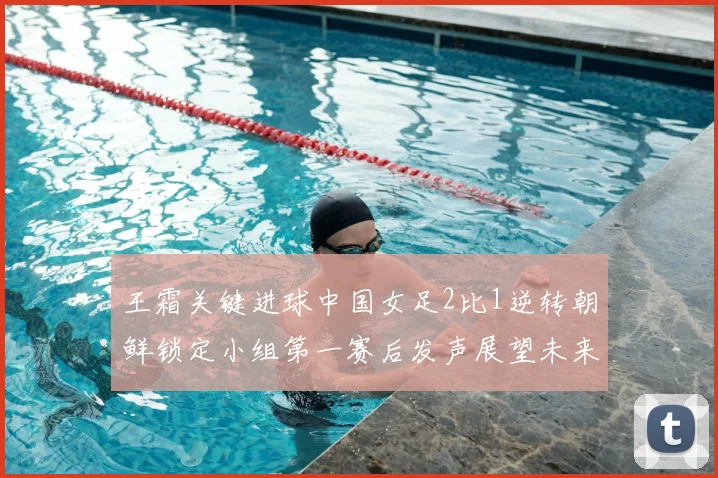 王霜关键进球中国女足2比1逆转朝鲜锁定小组第一赛后发声展望未来