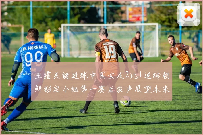 王霜关键进球中国女足2比1逆转朝鲜锁定小组第一赛后发声展望未来