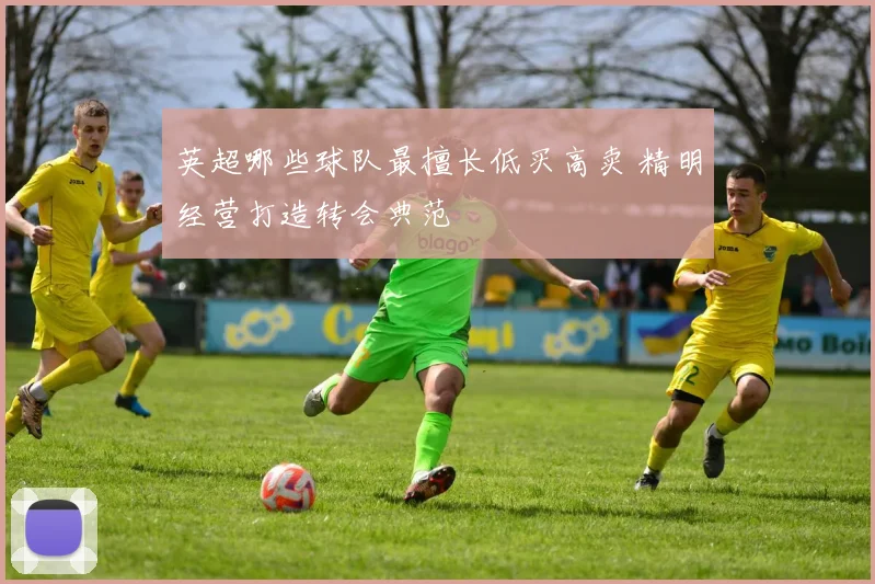 英超哪些球队最擅长低买高卖 精明经营打造转会典范